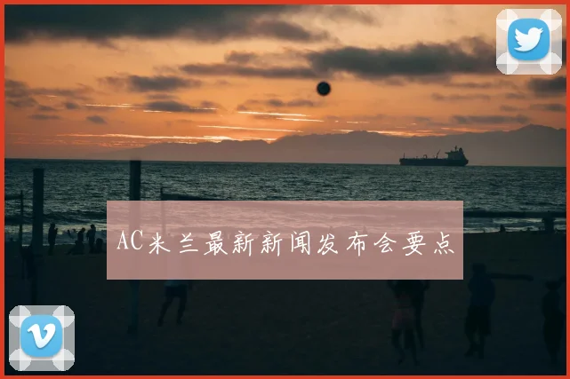 AC米兰最新新闻发布会要点