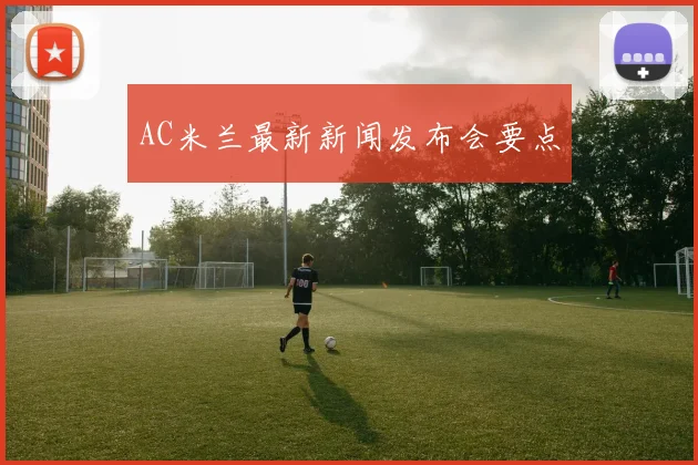 AC米兰最新新闻发布会要点