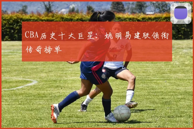 CBA历史十大巨星:姚明易建联领衔传奇榜单