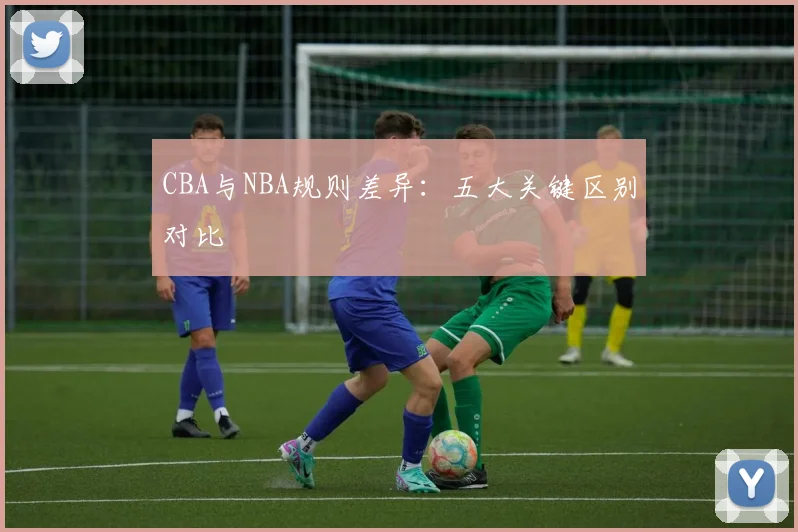 CBA与NBA规则差异：五大关键区别对比