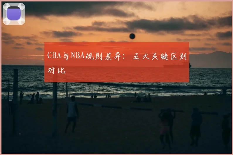 CBA与NBA规则差异:五大关键区别对比